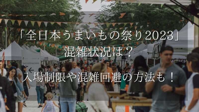 全日本うまいもの祭り2023混雑状況は？入場制限や混雑回避の方法も！